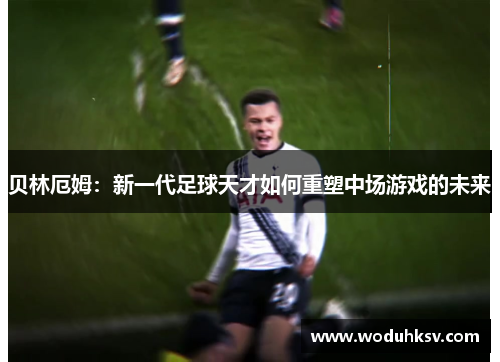 贝林厄姆：新一代足球天才如何重塑中场游戏的未来
