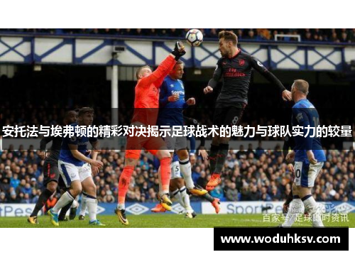 安托法与埃弗顿的精彩对决揭示足球战术的魅力与球队实力的较量